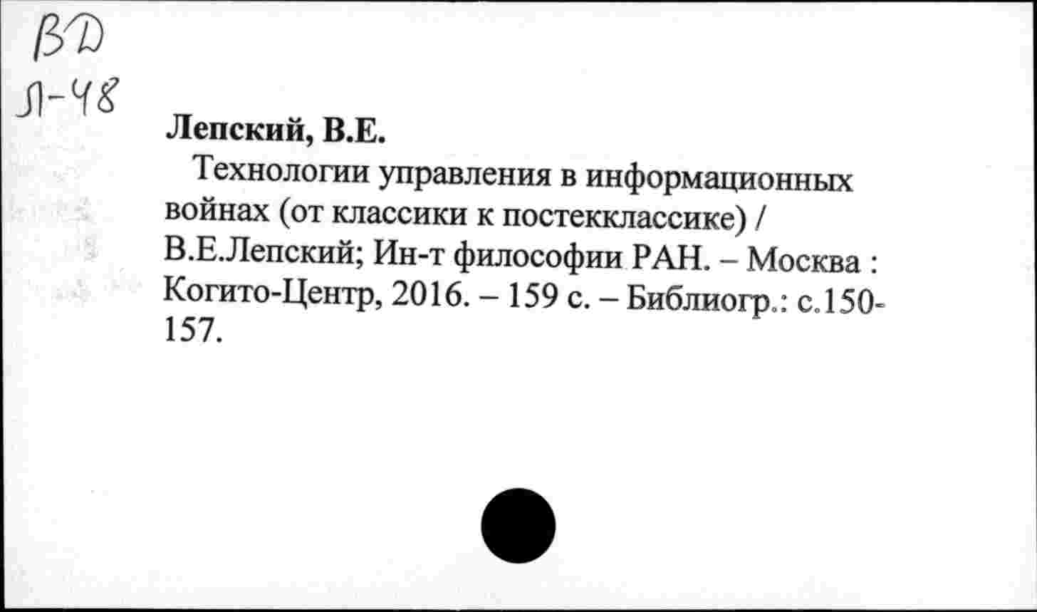 ﻿Jl-7£
Лепский, B.E.
Технологии управления в информационных войнах (от классики к постекклассике) / В.Е.Лепский; Ин-т философии РАН. - Москва : Когито-Центр, 2016. - 159 с. — Библиогр.: с. 150-157.